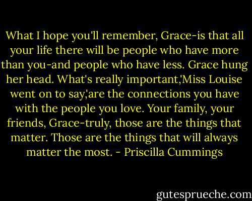 What I hope you'll remember, Grace-is that all your life there will be people who have more than you-and people who have less. Grace hung her head. What's really important,'Miss Louise went on to say,'are the connections you have with the people you love. Your family, your friends, Grace-truly, those are the things that matter. Those are the things that will always matter the most. - Priscilla Cummings