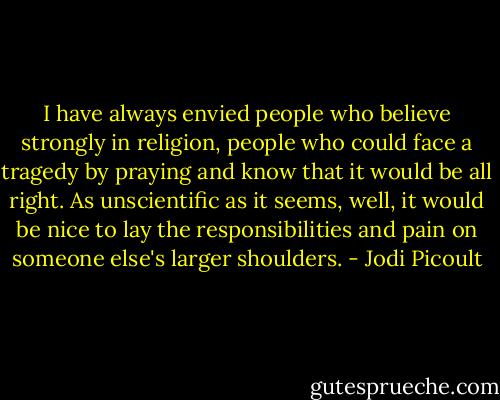 I have always envied people who believe strongly in religion, people who could face a tragedy by praying and know that it would be all right. As unscientific as it seems, well, it would be nice to lay the responsibilities and pain on someone else's larger shoulders. - Jodi Picoult