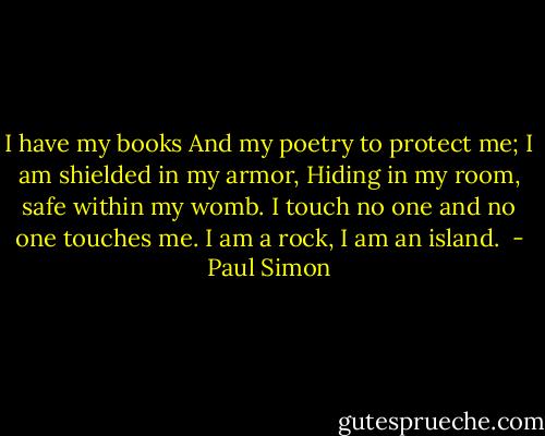 I have my books<br />And my poetry to protect me;<br />I am shielded in my armor,<br />Hiding in my room, safe within my womb.<br />I touch no one and no one touches me.<br />I am a rock,<br />I am an island.<br /> - Paul Simon