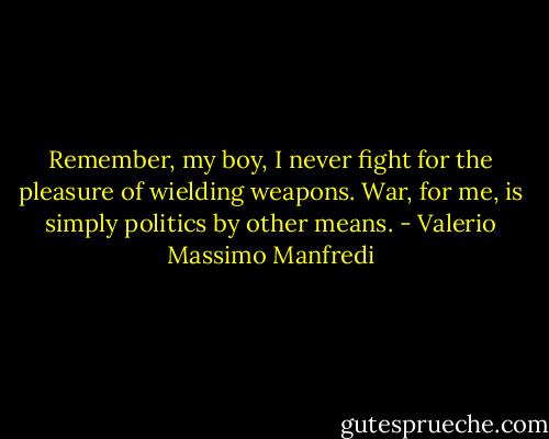 Remember, my boy, I never fight for the pleasure of wielding weapons. War, for me, is simply politics by other means. - Valerio Massimo Manfredi