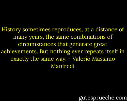 History sometimes reproduces, at a distance of many years, the same combinations of circumstances that generate great achievements. But nothing ever repeats itself in exactly the same way. - Valerio Massimo Manfredi