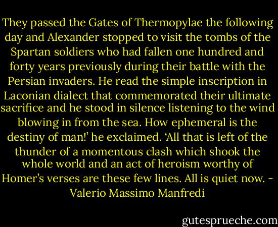 They passed the Gates of Thermopylae the following day and Alexander stopped to visit the tombs of the Spartan soldiers who had fallen one hundred and forty years previously during their battle with the Persian invaders. He read the simple inscription in Laconian dialect that commemorated their ultimate sacrifice and he stood in silence listening to the wind blowing in from the sea.<br />How ephemeral is the destiny of man!’ he exclaimed. ‘All that is left of the thunder of a momentous clash which shook the whole world and an act of heroism worthy of Homer’s verses are these few lines. All is quiet now. - Valerio Massimo Manfredi
