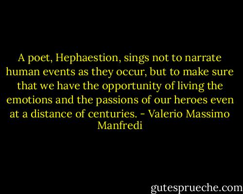 A poet, Hephaestion, sings not to narrate human events as they occur, but to make sure that we have the opportunity of living the emotions and the passions of our heroes even at a distance of centuries. - Valerio Massimo Manfredi