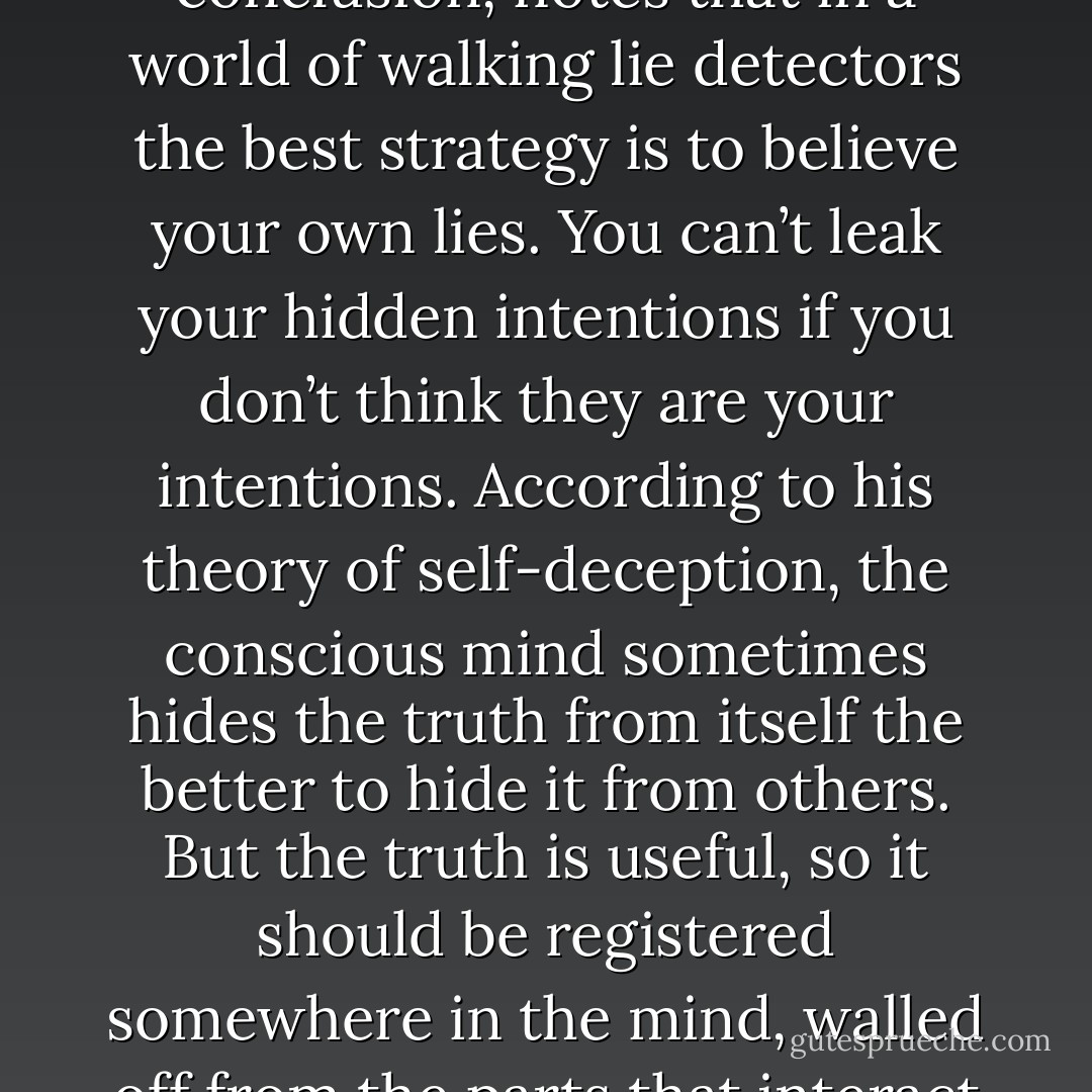Trivers, pursuing his theory of the emotions to its logical conclusion, notes that in a world of walking lie detectors the best strategy is to believe your own lies. You can’t leak your hidden intentions if you don’t think they are your intentions. According to his theory of self-deception, the conscious mind sometimes hides the truth from itself the better to hide it from others. But the truth is useful, so it should be registered somewhere in the mind, walled off from the parts that interact with other people. - Steven Pinker