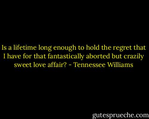 Is a lifetime long enough to hold the regret that I have for that fantastically aborted but crazily sweet love affair? - Tennessee Williams