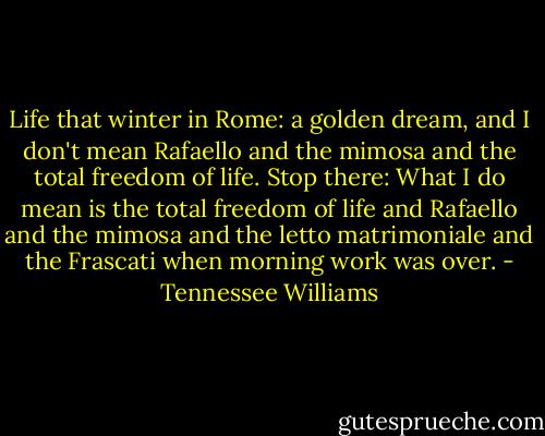 Life that winter in Rome: a golden dream, and I don't mean Rafaello and the mimosa and the total freedom of life. Stop there: What I do mean is the total freedom of life and Rafaello and the mimosa and the letto matrimoniale and the Frascati when morning work was over. - Tennessee Williams