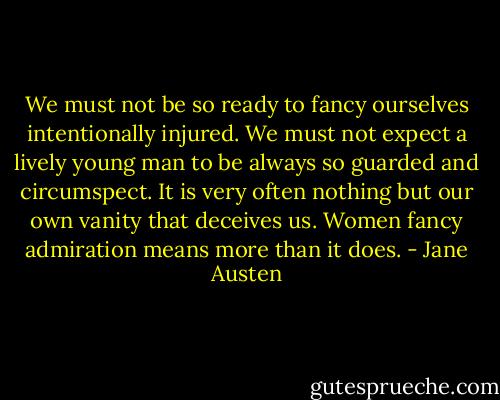 We must not be so ready to fancy ourselves intentionally injured. We must not expect a lively young man to be always so guarded and circumspect. It is very often nothing but our own vanity that deceives us. Women fancy admiration means more than it does. - Jane Austen