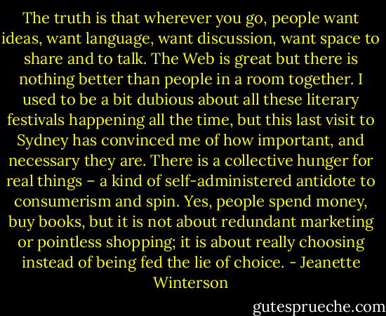 The truth is that wherever you go, people want ideas, want language, want discussion, want space to share and to talk. The Web is great but there is nothing better than people in a room together. I used to be a bit dubious about all these literary festivals happening all the time, but this last visit to Sydney has convinced me of how important, and necessary they are. There is a collective hunger for real things – a kind of self-administered antidote to consumerism and spin. Yes, people spend money, buy books, but it is not about redundant marketing or pointless shopping; it is about really choosing instead of being fed the lie of choice. - Jeanette Winterson