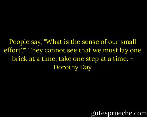 People say, "What is the sense of our small effort?" They cannot see that we must lay one brick at a time, take one step at a time. - Dorothy Day