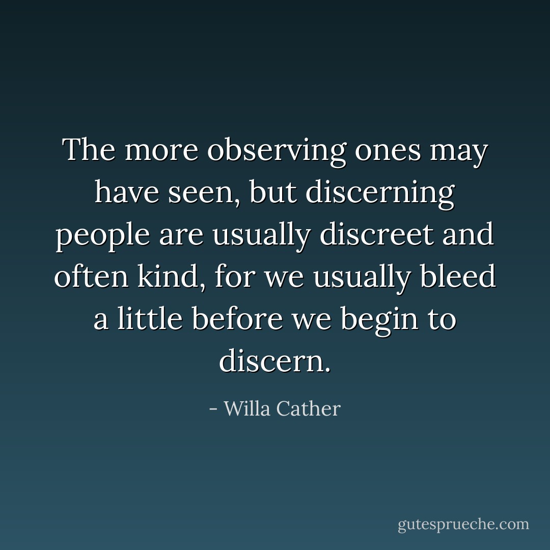 The more observing ones may have seen, but discerning people are usually discreet and often kind, for we usually bleed a little before we begin to discern. - Willa Cather