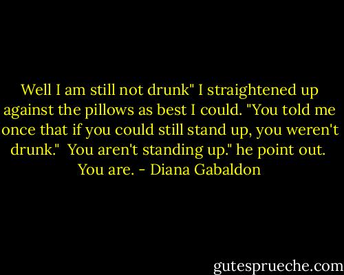 Well I am still not drunk" I straightened up against the pillows as best I could. "You told me once that if you could still stand up, you weren't drunk." <br />You aren't standing up." he point out. <br />You are. - Diana Gabaldon