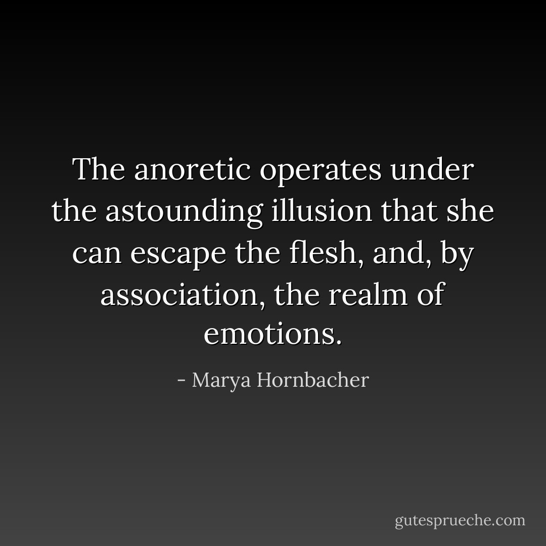 The anoretic operates under the astounding illusion that she can escape the flesh, and, by association, the realm of emotions. - Marya Hornbacher
