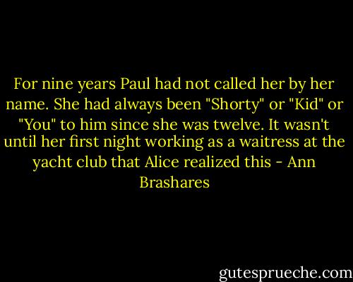 For nine years Paul had not called her by her name. She had always been "Shorty" or "Kid" or "You" to him since she was twelve. It wasn't until her first night working as a waitress at the yacht club that Alice realized this - Ann Brashares