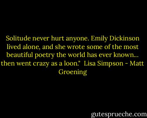 Solitude never hurt anyone. Emily Dickinson lived alone, and she wrote some of the most beautiful poetry the world has ever known... then went crazy as a loon."<br /><br />Lisa Simpson - Matt Groening