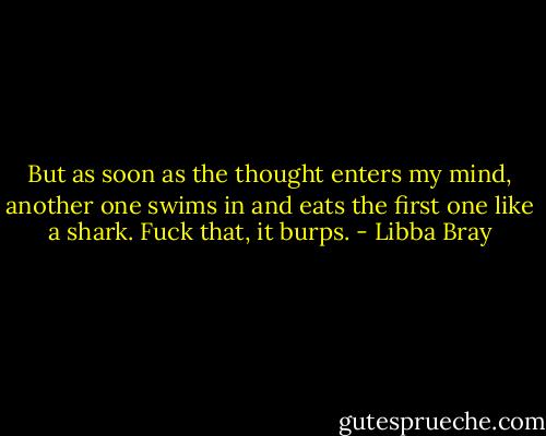 But as soon as the thought enters my mind, another one swims in and eats the first one like a shark. Fuck that, it burps. - Libba Bray