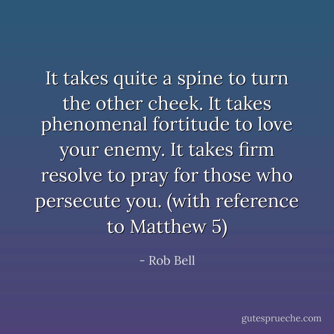 It takes quite a spine to turn the other cheek. It takes phenomenal fortitude to love your enemy. It takes firm resolve to pray for those who persecute you. (with reference to Matthew 5) - Rob Bell