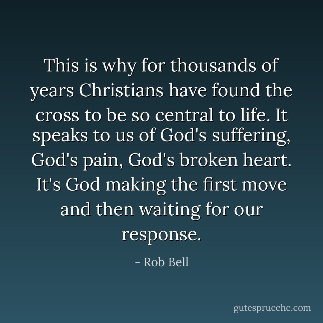 This is why for thousands of years Christians have found the cross to be so central to life. It speaks to us of God's suffering, God's pain, God's broken heart. It's God making the first move and then waiting for our response. - Rob Bell