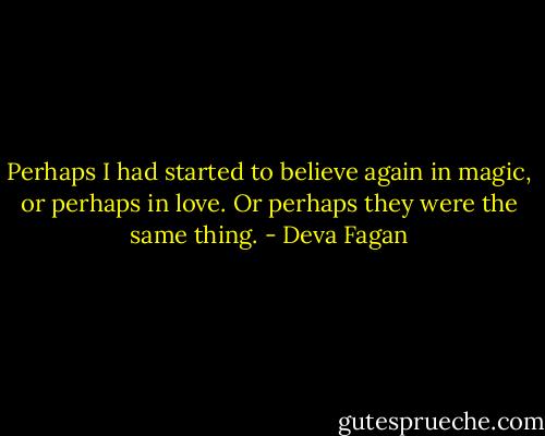 Perhaps I had started to believe again in magic, or perhaps in love. Or perhaps they were the same thing. - Deva Fagan