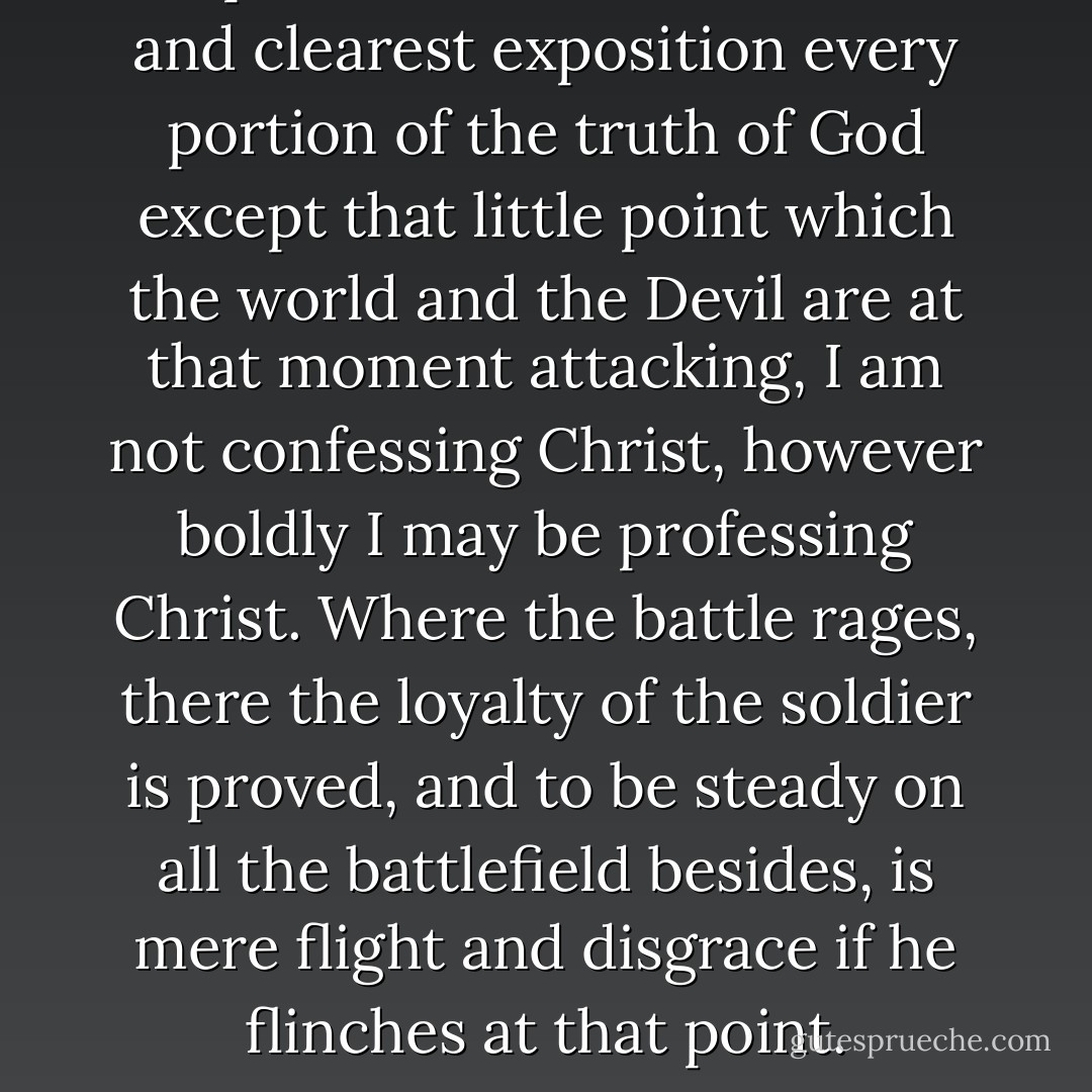 If I profess with loudest voice and clearest exposition every portion of the truth of God except that little point which the world and the Devil are at that moment attacking, I am not confessing Christ, however boldly I may be professing Christ. Where the battle rages, there the loyalty of the soldier is proved, and to be steady on all the battlefield besides, is mere flight and disgrace if he flinches at that point. - Martin Luther