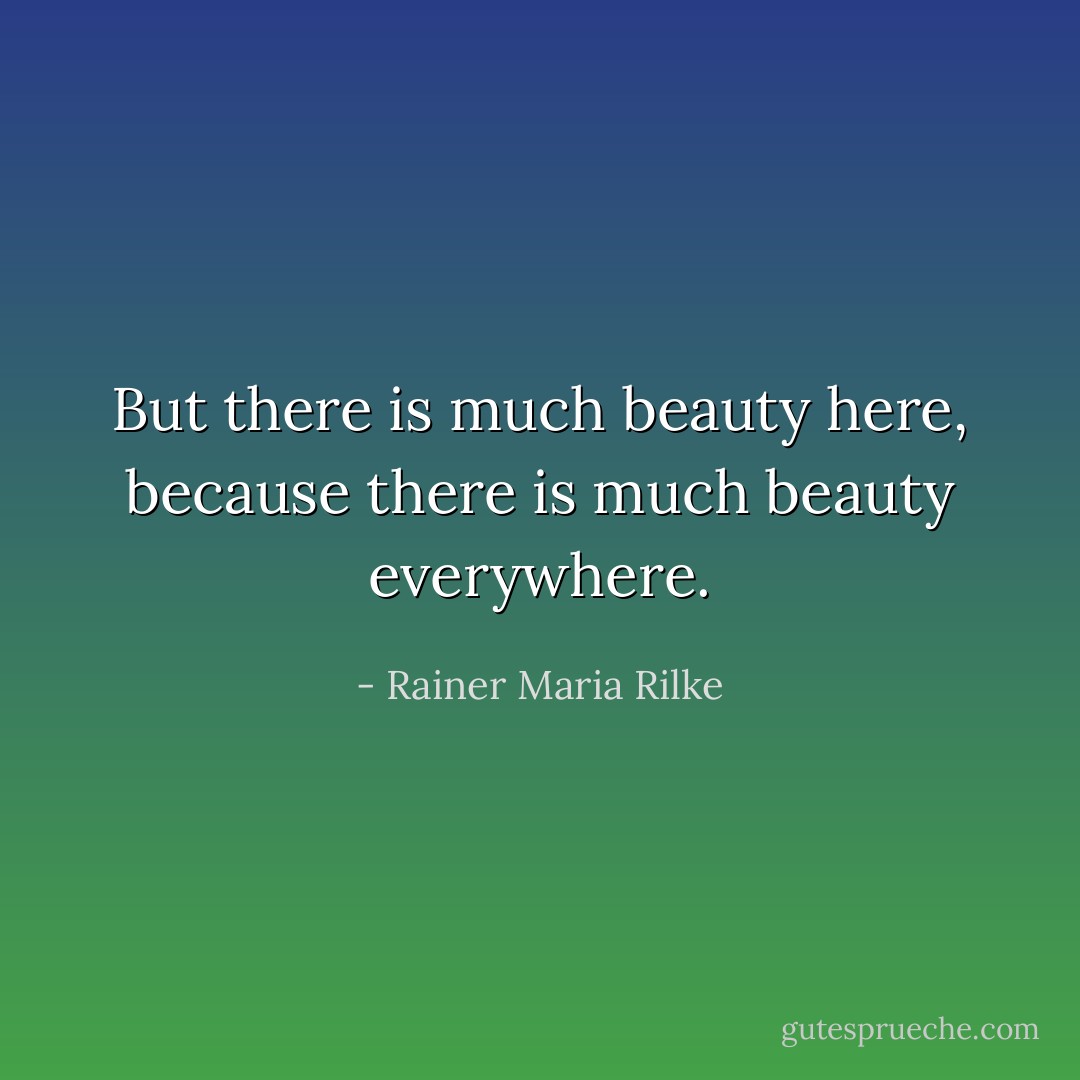 But there is much beauty here, because there is much beauty everywhere. - Rainer Maria Rilke