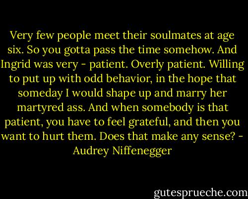 Very few people meet their soulmates at age six. So you gotta pass the time somehow. And Ingrid was very - patient. Overly patient. Willing to put up with odd behavior, in the hope that someday I would shape up and marry her martyred ass. And when somebody is that patient, you have to feel grateful, and then you want to hurt them. Does that make any sense? - Audrey Niffenegger