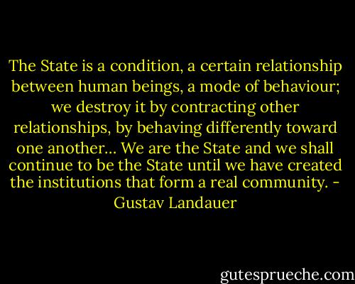 The State is a condition, a certain relationship between human beings, a mode of behaviour; we destroy it by contracting other relationships, by behaving differently toward one another… We are the State and we shall continue to be the State until we have created the institutions that form a real community. - Gustav Landauer