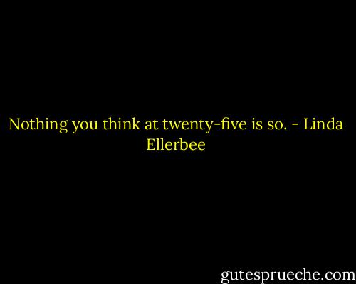 Nothing you think at twenty-five is so. - Linda Ellerbee