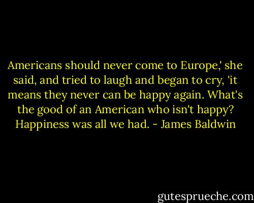 Americans should never come to Europe,' she said, and tried to laugh and began to cry, 'it means they never can be happy again. What's the good of an American who isn't happy? Happiness was all we had. - James Baldwin