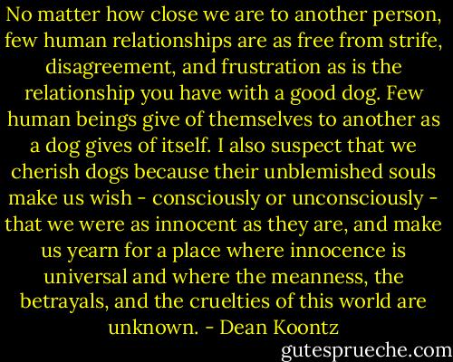 No matter how close we are to another person, few human relationships are as free from strife, disagreement, and frustration as is the relationship you have with a good dog. Few human beings give of themselves to another as a dog gives of itself. I also suspect that we cherish dogs because their unblemished souls make us wish - consciously or unconsciously - that we were as innocent as they are, and make us yearn for a place where innocence is universal and where the meanness, the betrayals, and the cruelties of this world are unknown. - Dean Koontz