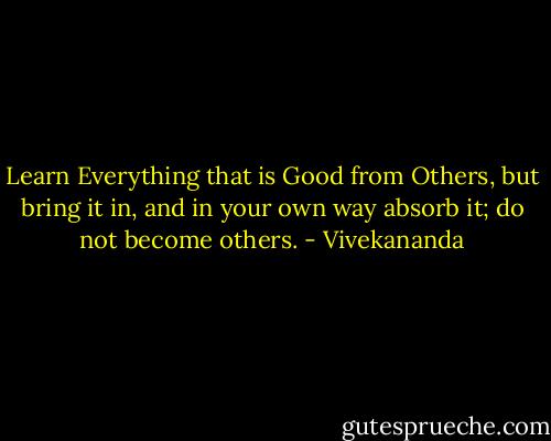 Learn Everything that is Good from Others, but bring it in, and in your own way absorb it; do not become others. - Vivekananda