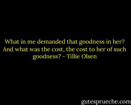 What in me demanded that goodness in her? And what was the cost, the cost to her of such goodness? - Tillie Olsen