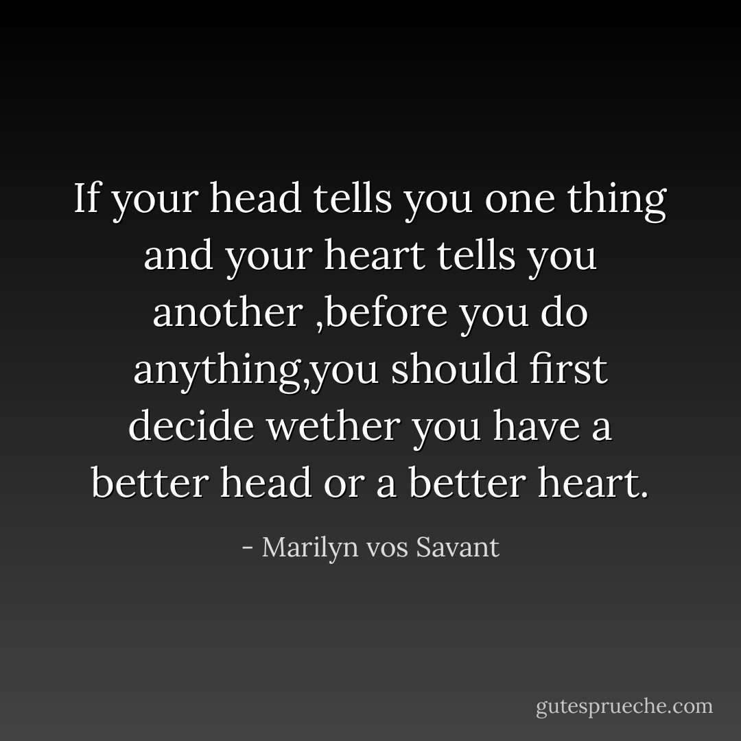 If your head tells you one thing and your heart tells you another ,before you do anything,you should first decide wether you have a better head or a better heart. - Marilyn vos Savant