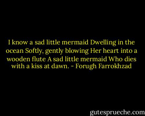 I know a sad little mermaid<br />Dwelling in the ocean<br />Softly, gently blowing<br />Her heart into a wooden flute<br />A sad little mermaid<br />Who dies with a kiss at dawn. - Forugh Farrokhzad
