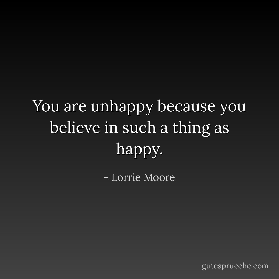 You are unhappy because you believe in such a thing as happy. - Lorrie Moore