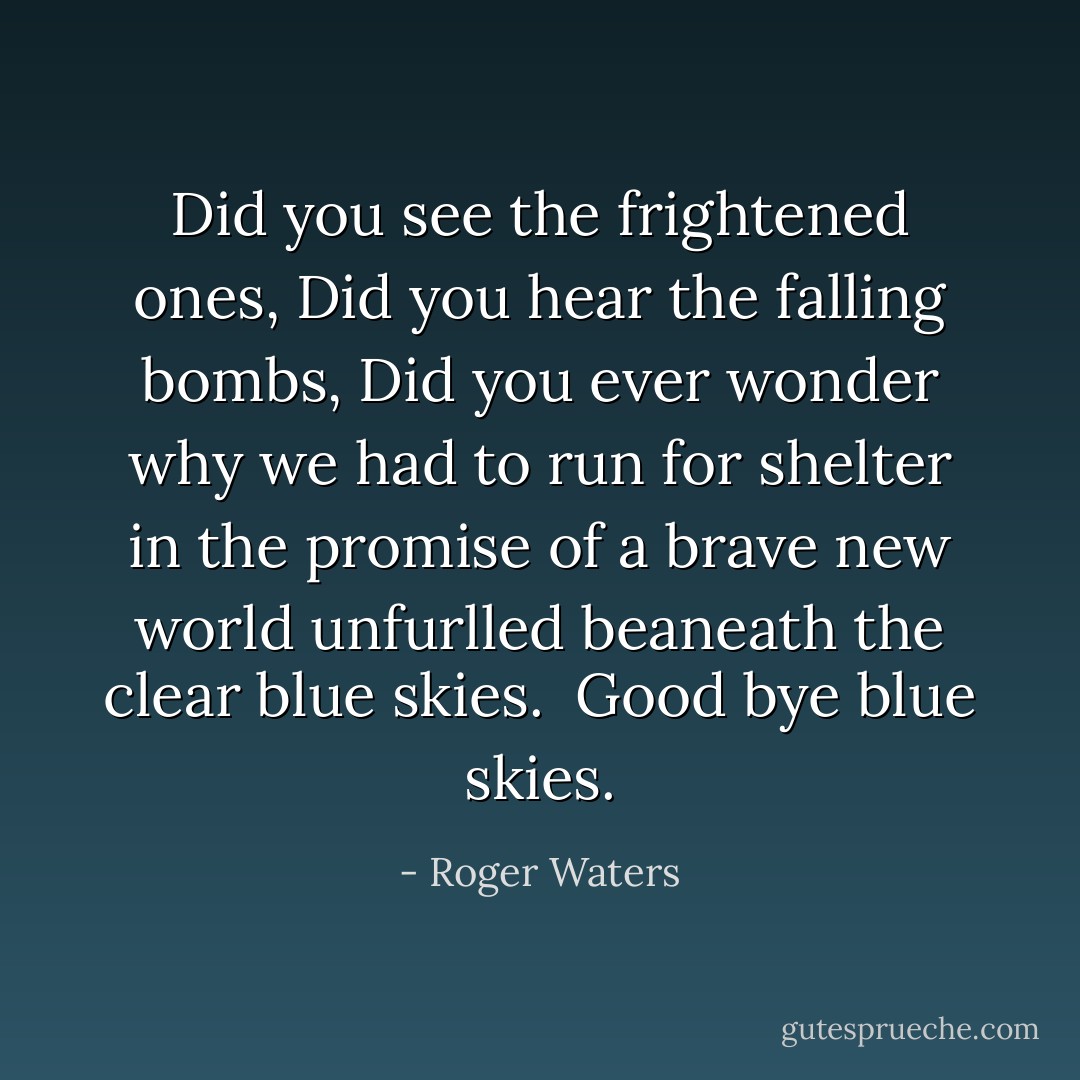 Did you see the frightened ones,<br />Did you hear the falling bombs,<br />Did you ever wonder why we had to run for shelter in the promise of a brave new world unfurlled beaneath the clear blue skies.<br /><br />Good bye blue skies. - Roger Waters