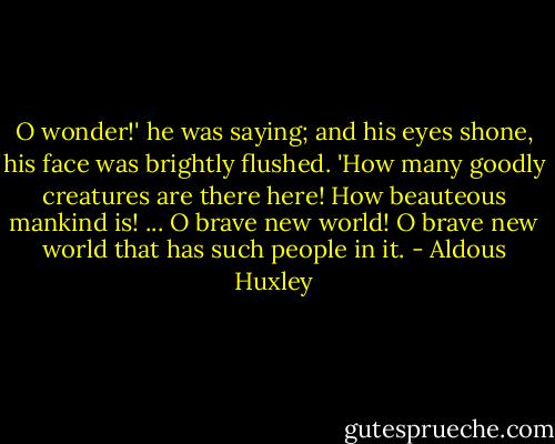 O wonder!' he was saying; and his eyes shone, his face was brightly flushed. 'How many goodly creatures are there here! How beauteous mankind is! ... O brave new world! O brave new world that has such people in it. - Aldous Huxley