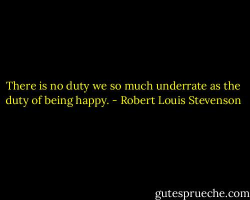 There is no duty we so much underrate as the duty of being happy. - Robert Louis Stevenson