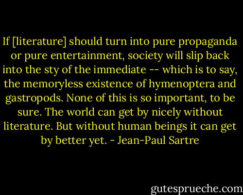 If [literature] should turn into pure propaganda or pure entertainment, society will slip back into the sty of the immediate -- which is to say, the memoryless existence of hymenoptera and gastropods. None of this is so important, to be sure. The world can get by nicely without literature. But without human beings it can get by better yet. - Jean-Paul Sartre