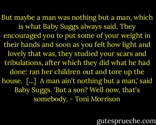 But maybe a man was nothing but a man, which is what Baby Suggs always said. They encouraged you to put some of your weight in their hands and soon as you felt how light and lovely that was, they studied your scars and tribulations, after which they did what he had done: ran her children out and tore up the house.<br /><br />[...]<br /><br />A man ain't nothing but a man,' said Baby Suggs. 'But a son? Well now, that's somebody. - Toni Morrison