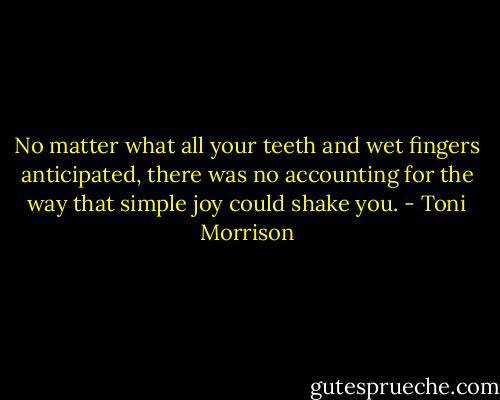 No matter what all your teeth and wet fingers anticipated, there was no accounting for the way that simple joy could shake you. - Toni Morrison