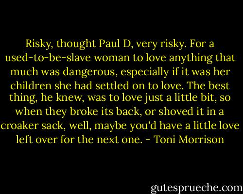 Risky, thought Paul D, very risky. For a used-to-be-slave woman to love anything that much was dangerous, especially if it was her children she had settled on to love. The best thing, he knew, was to love just a little bit, so when they broke its back, or shoved it in a croaker sack, well, maybe you'd have a little love left over for the next one. - Toni Morrison