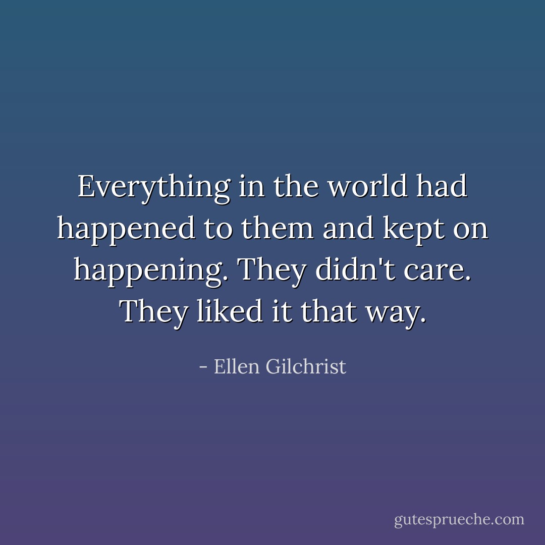 Everything in the world had happened to them and kept on happening. They didn't care. They liked it that way. - Ellen Gilchrist