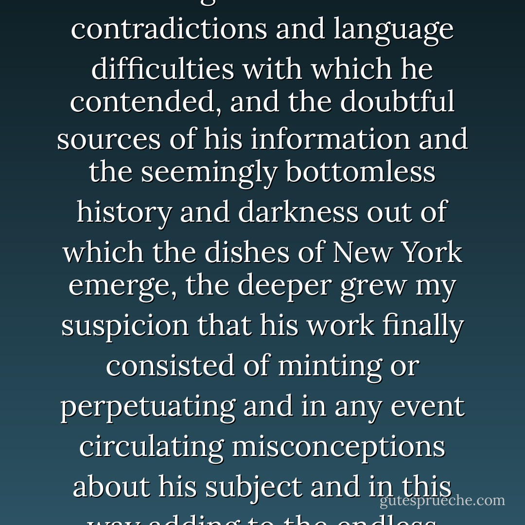 As I repeatedly went forth with him and began to understand the ignorance and contradictions and language difficulties with which he contended, and the doubtful sources of his information and the seemingly bottomless history and darkness out of which the dishes of New York emerge, the deeper grew my suspicion that his work finally consisted of minting or perpetuating and in any event circulating misconceptions about his subject and in this way adding to the endless perplexity of the world. - Joseph O'Neill