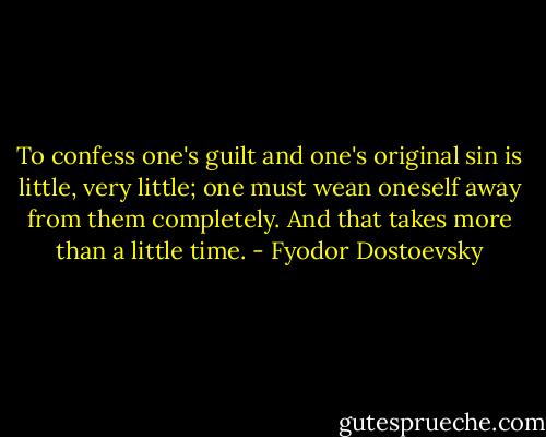 To confess one's guilt and one's original sin is little, very little; one must wean oneself away from them completely. And that takes more than a little time. - Fyodor Dostoevsky