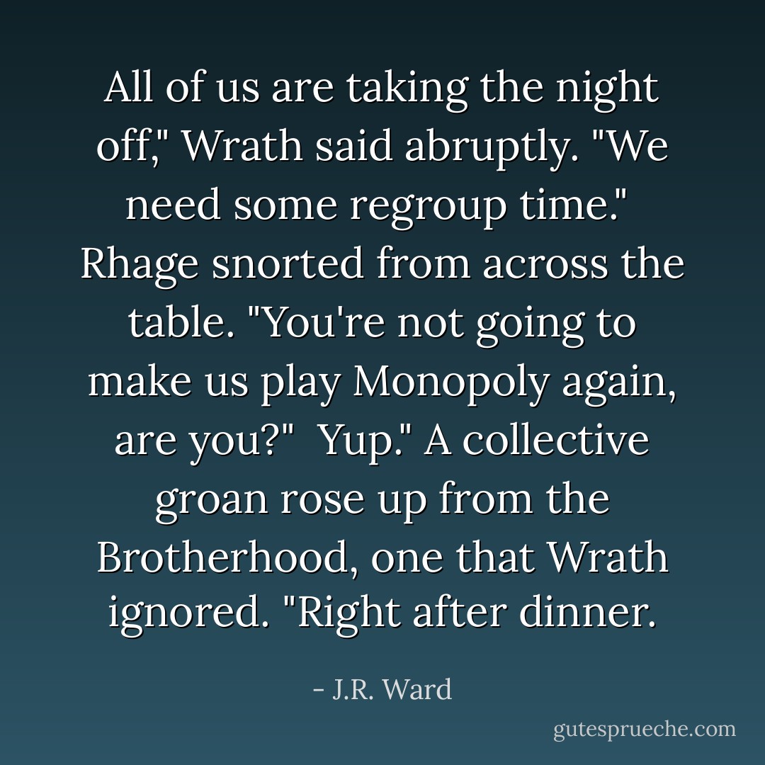 All of us are taking the night off," Wrath said abruptly. "We need some regroup time."<br /><br />Rhage snorted from across the table. "You're not going to make us play Monopoly again, are you?"<br /><br />Yup." A collective groan rose up from the Brotherhood, one that Wrath ignored. "Right after dinner. - J.R. Ward