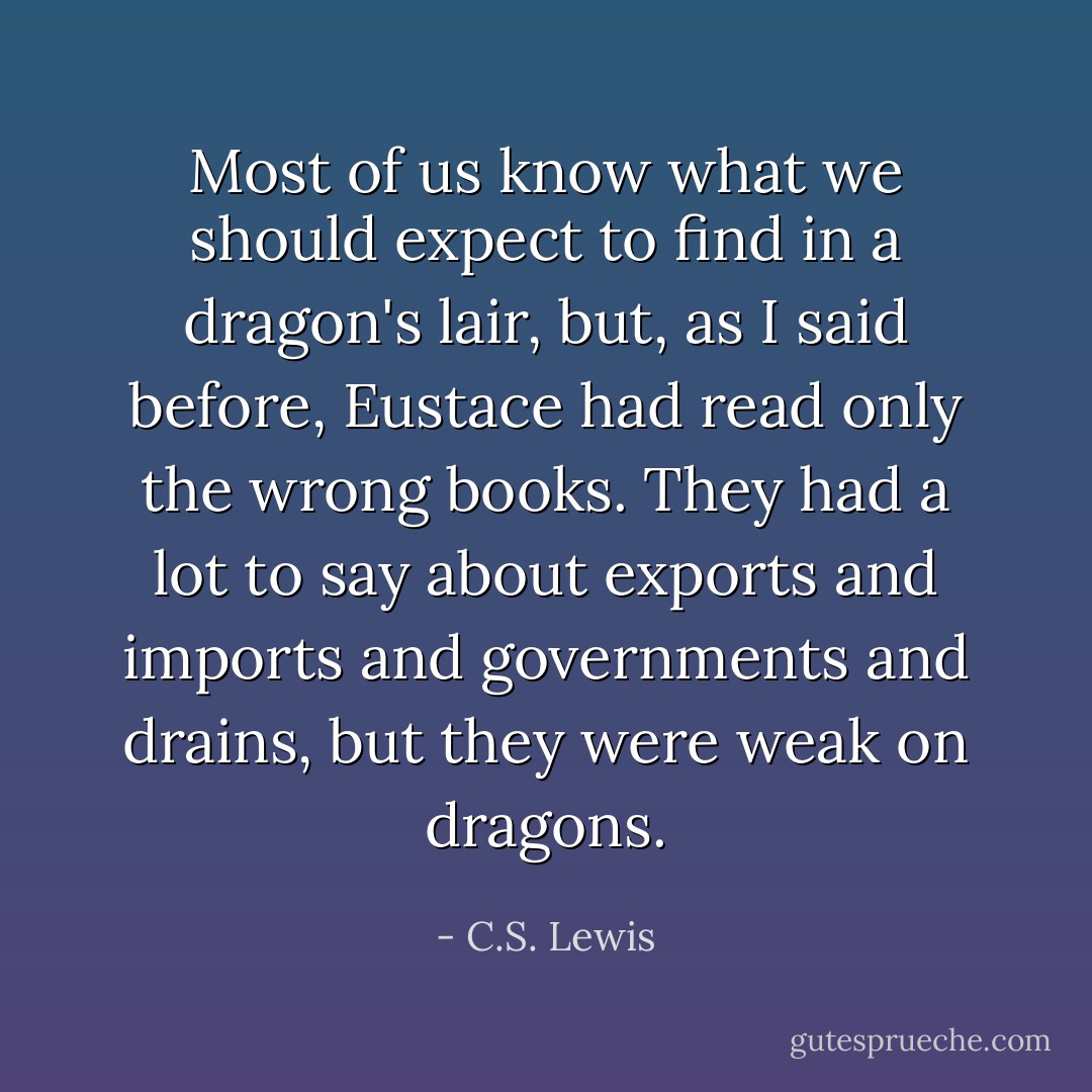 Most of us know what we should expect to find in a dragon's lair, but, as I said before, Eustace had read only the wrong books. They had a lot to say about exports and imports and governments and drains, but they were weak on dragons. - C.S. Lewis