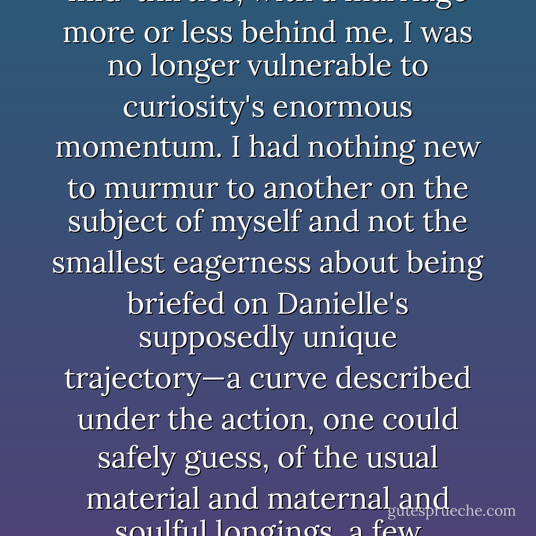 No, it was simply that I was uninterested in making, as I saw it, a Xerox of some old emotional state. I was in my mid-thirties, with a marriage more or less behind me. I was no longer vulnerable to curiosity's enormous momentum. I had nothing new to murmur to another on the subject of myself and not the smallest eagerness about being briefed on Danielle's supposedly unique trajectory—a curve described under the action, one could safely guess, of the usual material and maternal and soulful longings, a few thwarting tics of character, and luck good and bad. A life seemed like an old story. - Joseph O'Neill