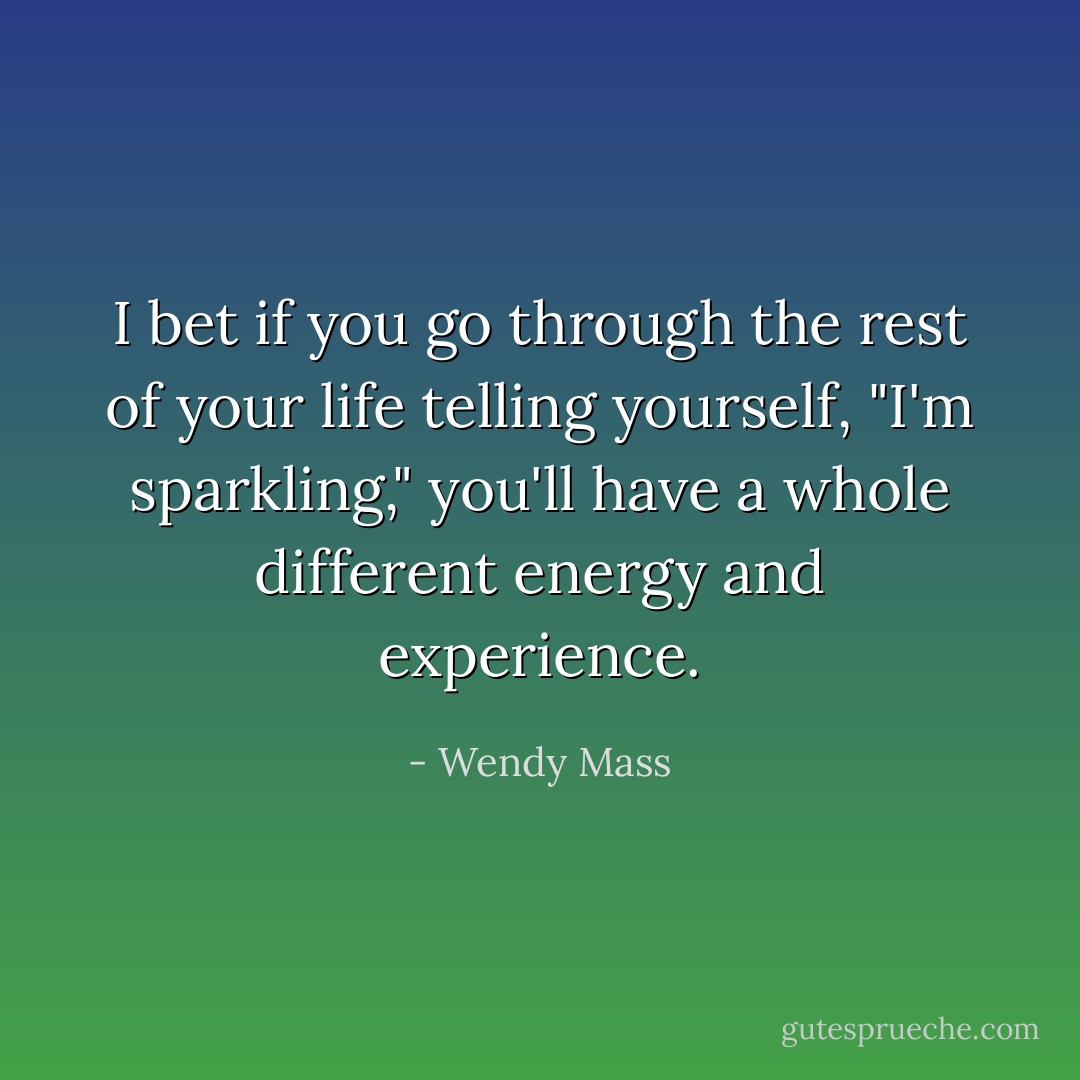I bet if you go through the rest of your life telling yourself, "I'm sparkling," you'll have a whole different energy and experience. - Wendy Mass