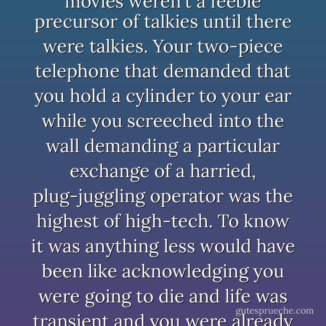 No one ever knew they were old-fashioned; everyone always thought they were up-to-the-minute: Rickety Model T cars weren't rickety when they were invented, scratchy radio wasn't scratchy until television, and silent movies weren't a feeble precursor of talkies until there were talkies. Your two-piece telephone that demanded that you hold a cylinder to your ear while you screeched into the wall demanding a particular exchange of a harried, plug-juggling operator was the highest of high-tech. To know it was anything less would have been like acknowledging you were going to die and life was transient and you were already halfway to being a memory or worse. The real and worst tragedy of twentieth-century East Europeans: They had known they were old-fashioned before they could do anything about it. - Arthur Phillips