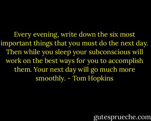 Every evening, write down the six most important things that you must do the next day. Then while you sleep your subconscious will work on the best ways for you to accomplish them. Your next day will go much more smoothly. - Tom Hopkins